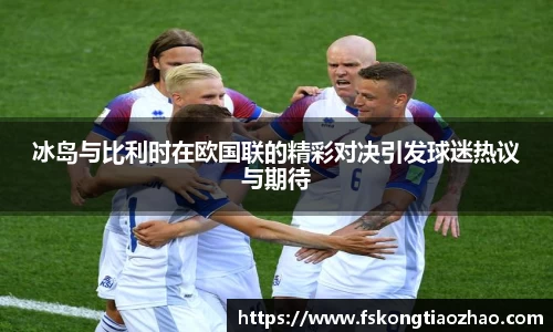 冰岛与比利时在欧国联的精彩对决引发球迷热议与期待